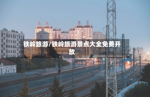 铁岭旅游/铁岭旅游景点大全免费开放-第1张图片