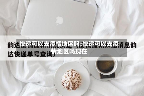 快递可以去疫情地区吗:快递可以去疫情地区吗现在
