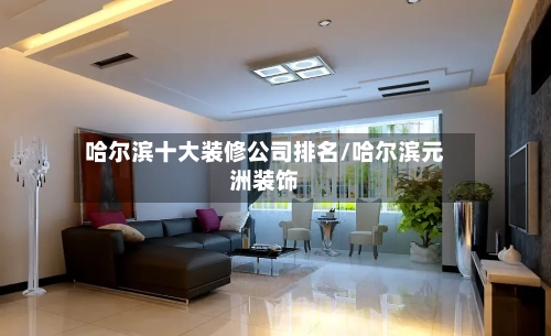 哈尔滨十大装修公司排名/哈尔滨元洲装饰