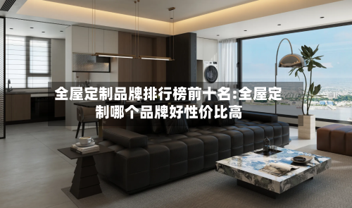 全屋定制品牌排行榜前十名:全屋定制哪个品牌好性价比高