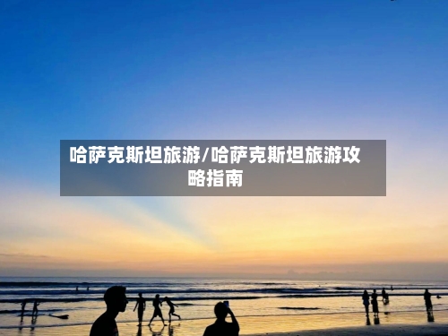 哈萨克斯坦旅游/哈萨克斯坦旅游攻略指南