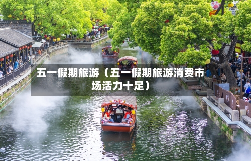五一假期旅游（五一假期旅游消费市场活力十足）
