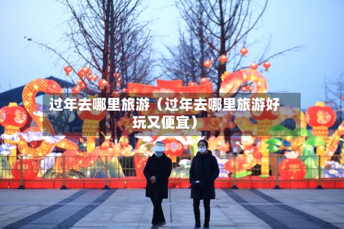 过年去哪里旅游（过年去哪里旅游好玩又便宜）