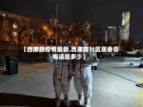 【西康路疫情最新,西康路社区居委会电话是多少】