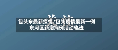 包头东最新疫情/包头疫情最新一例东河区新增病例活动轨迹-第1张图片