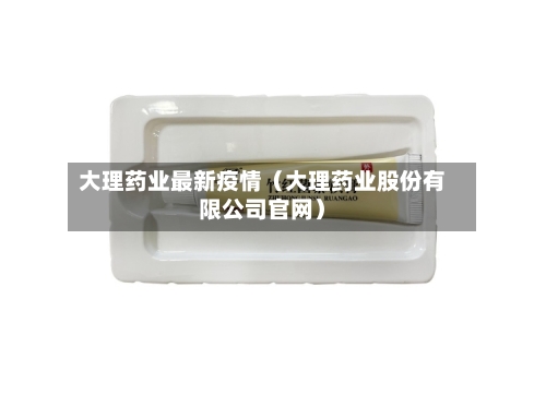 大理药业最新疫情（大理药业股份有限公司官网）-第1张图片
