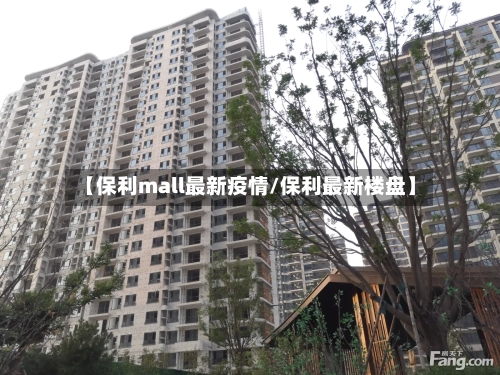 【保利mall最新疫情/保利最新楼盘】-第1张图片