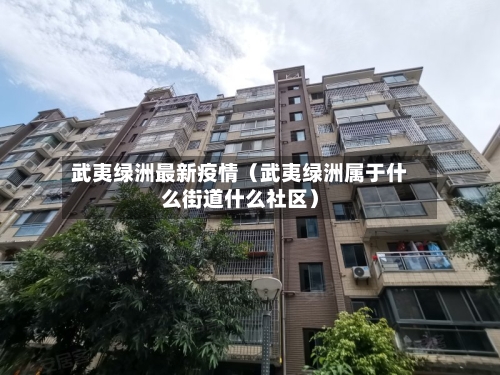 武夷绿洲最新疫情(武夷绿洲属于什么街道什么社区)-第1张图片