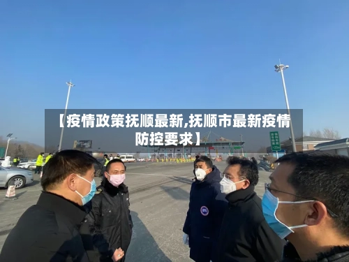 【疫情政策抚顺最新,抚顺市最新疫情防控要求】-第1张图片