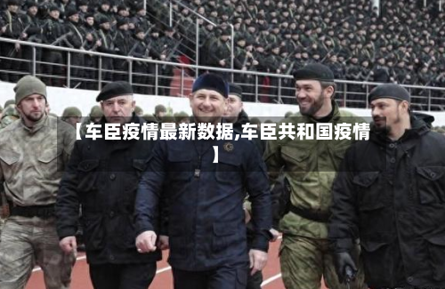 【车臣疫情最新数据,车臣共和国疫情】-第1张图片