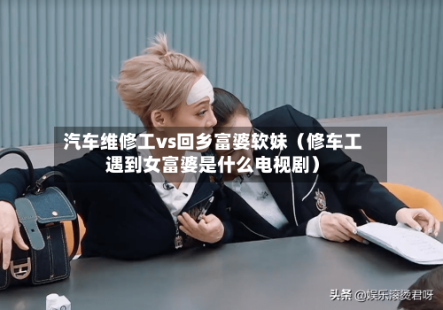 汽车维修工vs回乡富婆软妹（修车工遇到女富婆是什么电视剧）-第1张图片