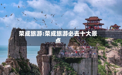 荣成旅游:荣成旅游必去十大景点-第1张图片