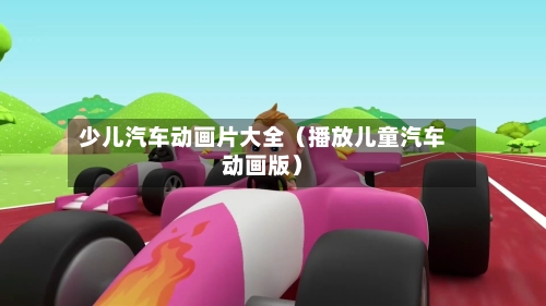 少儿汽车动画片大全（播放儿童汽车动画版）-第1张图片