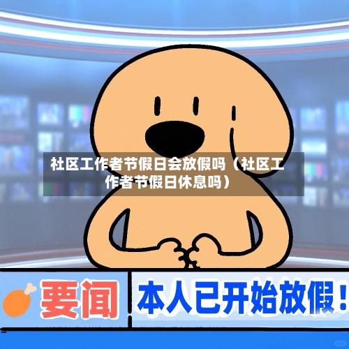 社区工作者节假日会放假吗（社区工作者节假日休息吗）-第1张图片