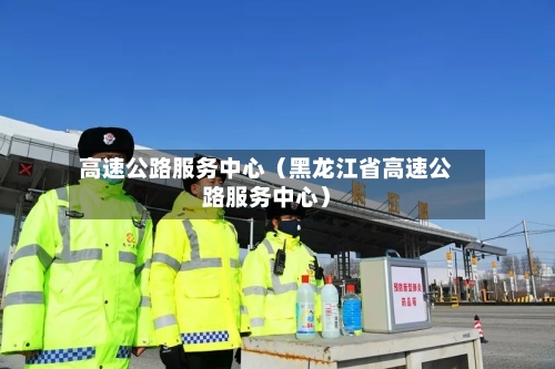 高速公路服务中心（黑龙江省高速公路服务中心）-第1张图片