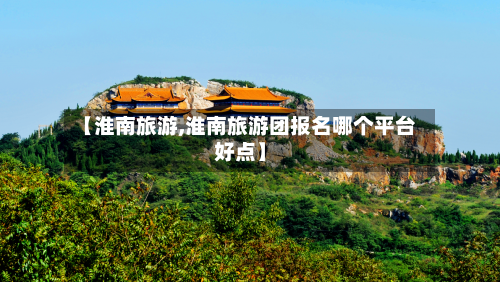 【淮南旅游,淮南旅游团报名哪个平台好点】-第1张图片