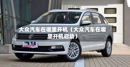 大众汽车在哪里开机（大众汽车在哪里开机启动）-第1张图片