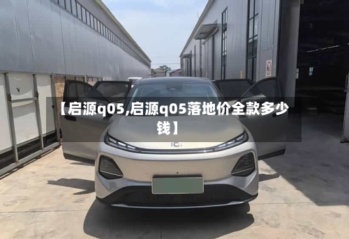 【启源q05,启源q05落地价全款多少钱】-第1张图片