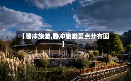 【腾冲旅游,腾冲旅游景点分布图】-第1张图片