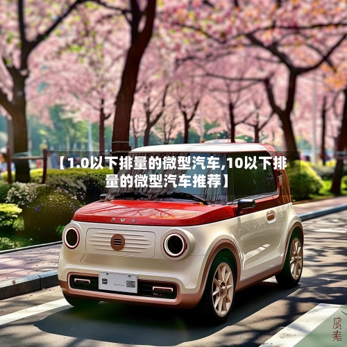 【1.0以下排量的微型汽车,10以下排量的微型汽车推荐】-第1张图片