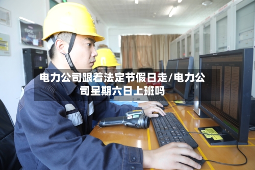 电力公司跟着法定节假日走/电力公司星期六日上班吗-第1张图片