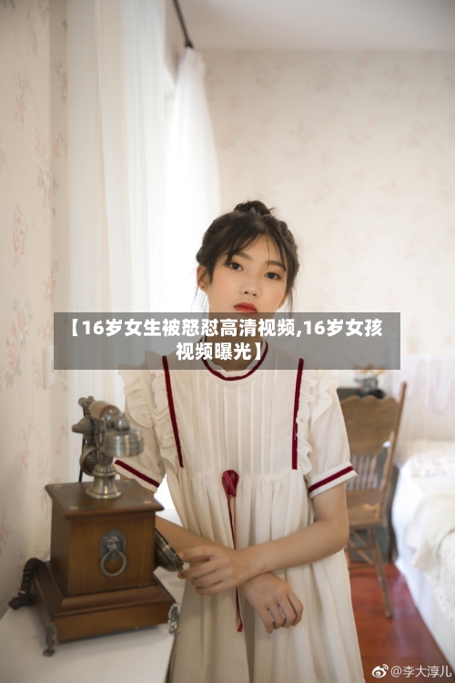【16岁女生被怒怼高清视频,16岁女孩视频曝光】-第1张图片