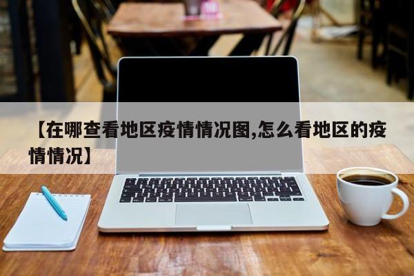 【在哪查看地区疫情情况图,怎么看地区的疫情情况】