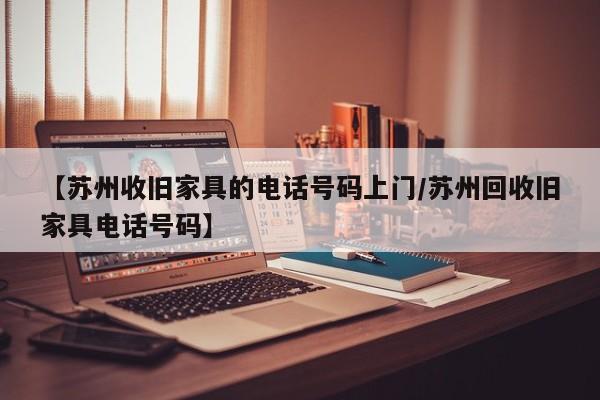 【苏州收旧家具的电话号码上门/苏州回收旧家具电话号码】