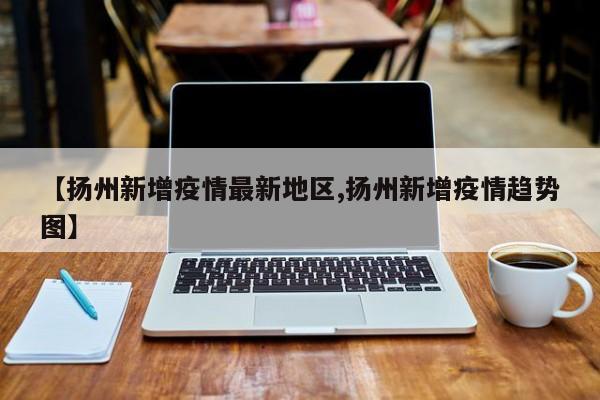 【扬州新增疫情最新地区,扬州新增疫情趋势图】
