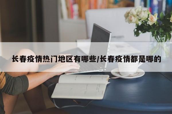 长春疫情热门地区有哪些/长春疫情都是哪的