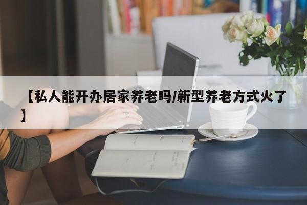 【私人能开办居家养老吗/新型养老方式火了】
