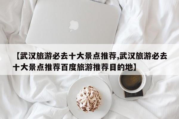 【武汉旅游必去十大景点推荐,武汉旅游必去十大景点推荐百度旅游推荐目的地】