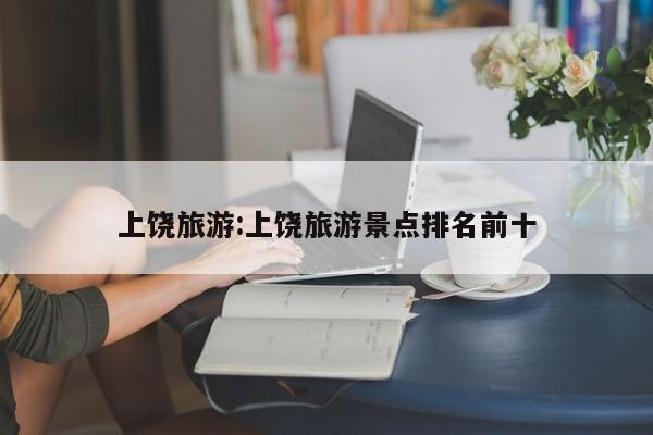 上饶旅游:上饶旅游景点排名前十