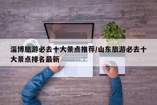 淄博旅游必去十大景点推荐/山东旅游必去十大景点排名最新
