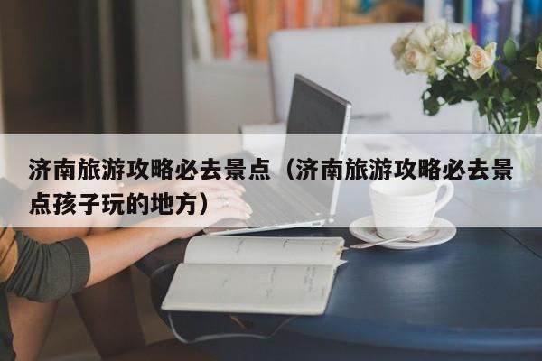 济南旅游攻略必去景点(济南旅游攻略必去景点孩子玩的地方)
