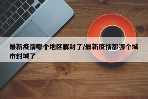 最新疫情哪个地区解封了/最新疫情都哪个城市封城了