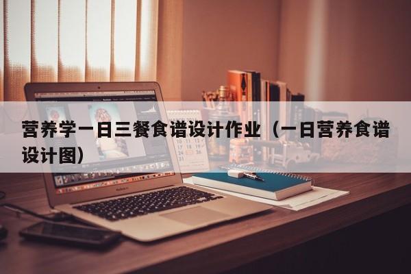 营养学一日三餐食谱设计作业(一日营养食谱设计图)