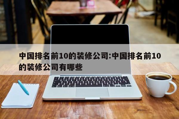 中国排名前10的装修公司:中国排名前10的装修公司有哪些