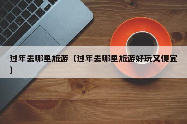 过年去哪里旅游(过年去哪里旅游好玩又便宜)