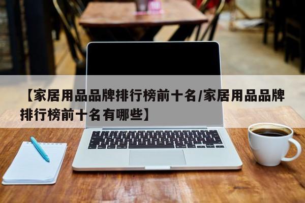 【家居用品品牌排行榜前十名/家居用品品牌排行榜前十名有哪些】