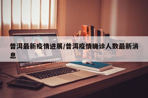 普洱最新疫情进展/普洱疫情确诊人数最新消息