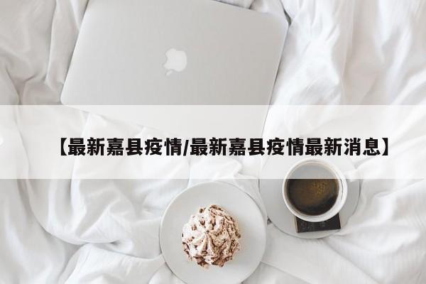 【最新嘉县疫情/最新嘉县疫情最新消息】
