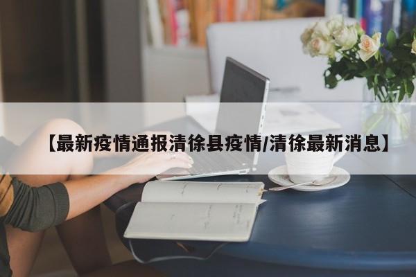 【最新疫情通报清徐县疫情/清徐最新消息】
