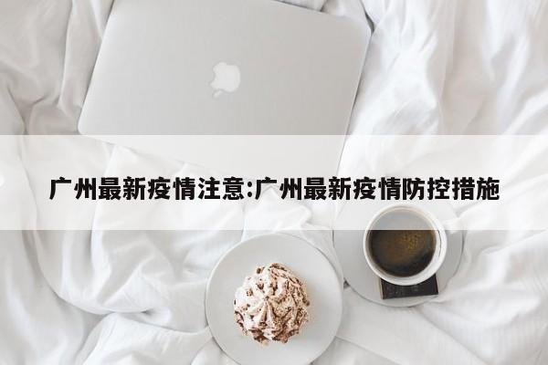广州最新疫情注意:广州最新疫情防控措施