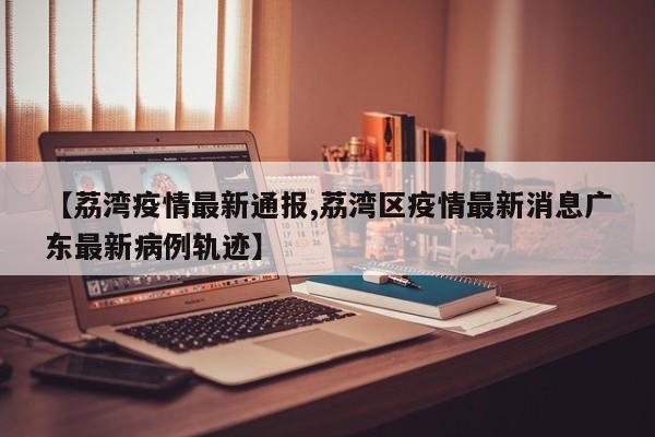 【荔湾疫情最新通报,荔湾区疫情最新消息广东最新病例轨迹】