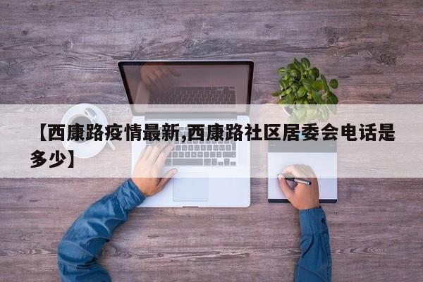 【西康路疫情最新,西康路社区居委会电话是多少】