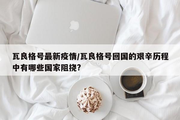 瓦良格号最新疫情/瓦良格号回国的艰辛历程中有哪些国家阻挠?