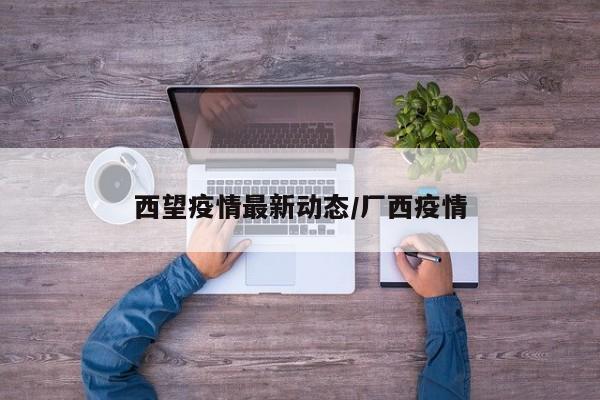 西望疫情最新动态/厂西疫情