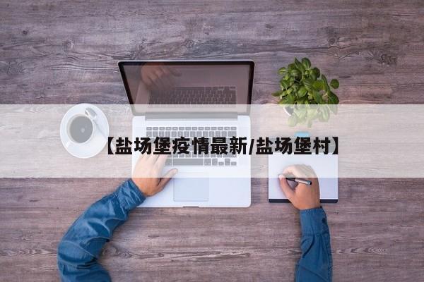 【盐场堡疫情最新/盐场堡村】