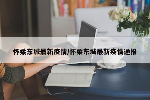 怀柔东城最新疫情/怀柔东城最新疫情通报